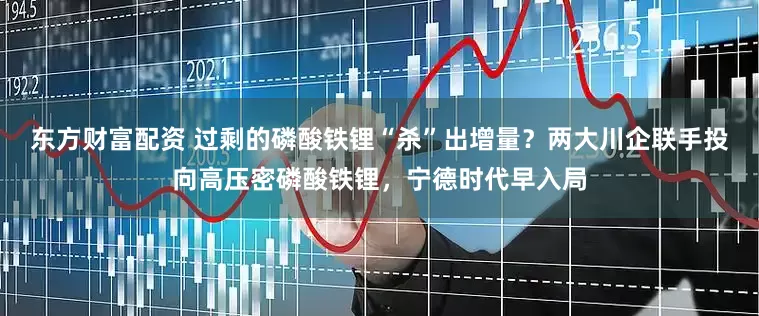 东方财富配资 过剩的磷酸铁锂“杀”出增量？两大川企联手投向高压密磷酸铁锂，宁德时代早入局