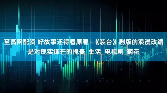 至高网配资 好故事还得看原著—《装台》剧版的浪漫改编是对现实锋芒的掩盖_生活_电视剧_菊花
