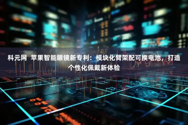 科元网  苹果智能眼镜新专利：模块化臂架配可换电池，打造个性化佩戴新体验