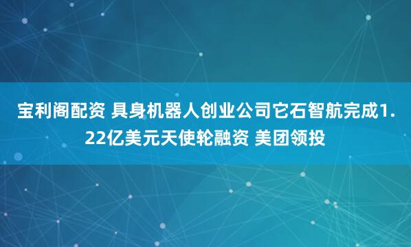 宝利阁配资 具身机器人创业公司它石智航完成1.22亿美元天使轮融资 美团领投
