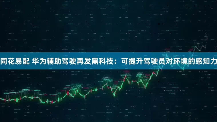 同花易配 华为辅助驾驶再发黑科技：可提升驾驶员对环境的感知力