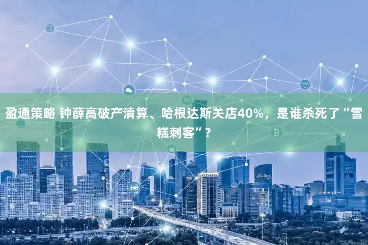 盈通策略 钟薛高破产清算、哈根达斯关店40%，是谁杀死了“雪糕刺客”?