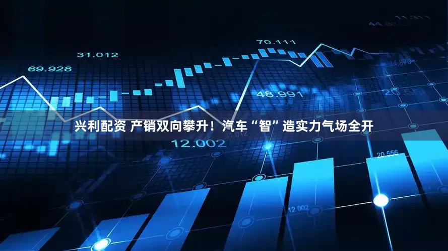 兴利配资 产销双向攀升！汽车“智”造实力气场全开