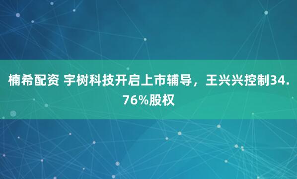 楠希配资 宇树科技开启上市辅导，王兴兴控制34.76%股权
