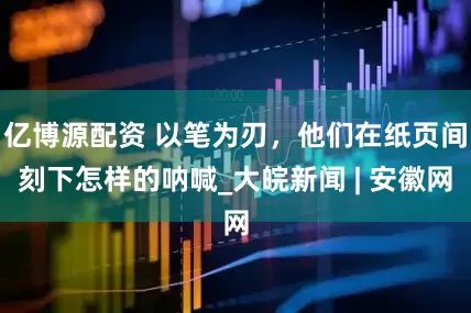亿博源配资 以笔为刃，他们在纸页间刻下怎样的呐喊_大皖新闻 | 安徽网