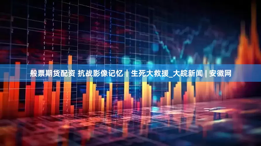 般票期货配资 抗战影像记忆｜生死大救援_大皖新闻 | 安徽网