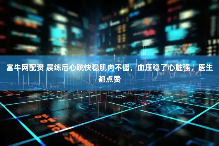富牛网配资 晨练后心跳快稳肌肉不僵，血压稳了心脏强，医生都点赞
