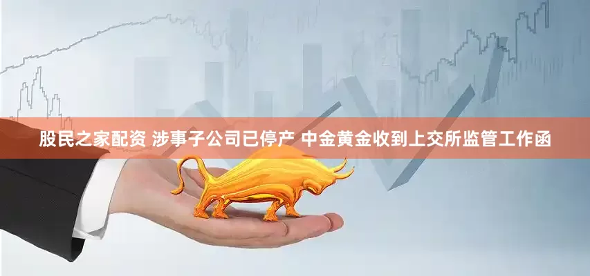 股民之家配资 涉事子公司已停产 中金黄金收到上交所监管工作函