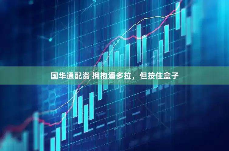 国华通配资 拥抱潘多拉，但按住盒子