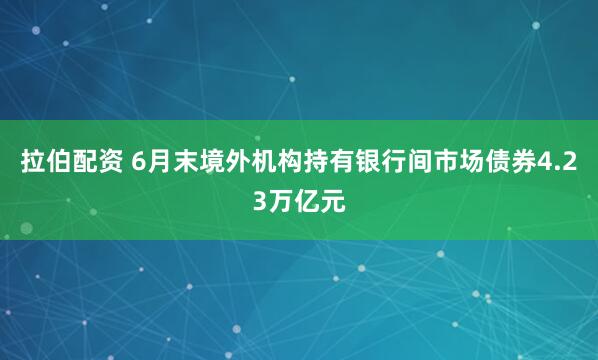 拉伯配资 6月末境外机构持有银行间市场债券4.23万亿元