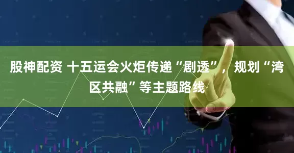 股神配资 十五运会火炬传递“剧透”，规划“湾区共融”等主题路线