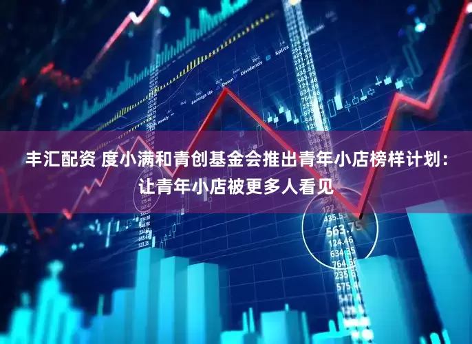丰汇配资 度小满和青创基金会推出青年小店榜样计划：让青年小店被更多人看见