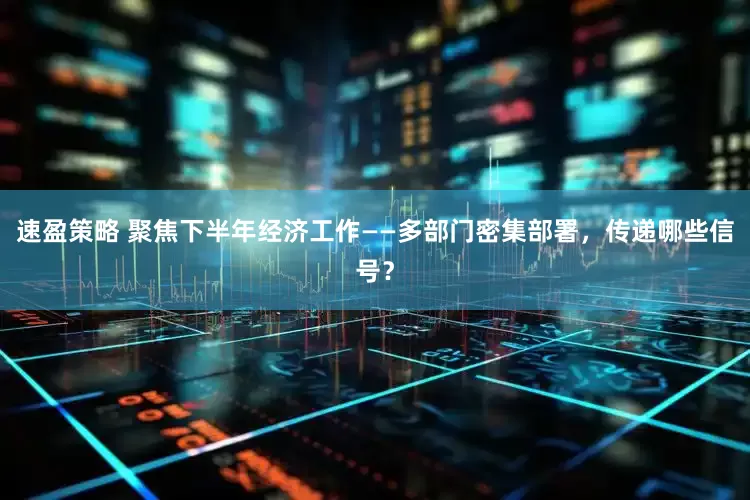 速盈策略 聚焦下半年经济工作——多部门密集部署，传递哪些信号？