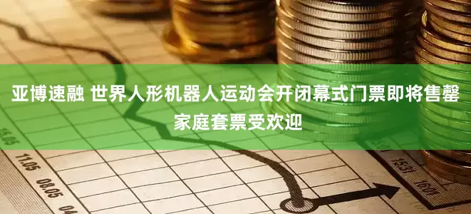 亚博速融 世界人形机器人运动会开闭幕式门票即将售罄 家庭套票受欢迎