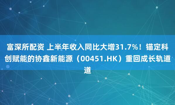富深所配资 上半年收入同比大增31.7%！锚定科创赋能的协鑫新能源（00451.HK）重回成长轨道