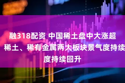 融318配资 中国稀土盘中大涨超7%，稀土、稀有金属两大板块景气度持续回升
