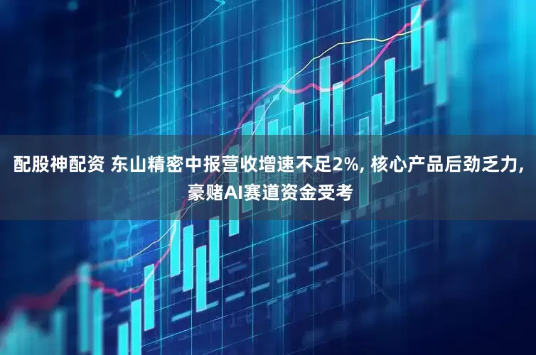 配股神配资 东山精密中报营收增速不足2%, 核心产品后劲乏力, 豪赌AI赛道资金受考