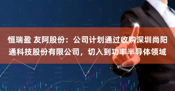 恒瑞盈 友阿股份：公司计划通过收购深圳尚阳通科技股份有限公司，切入到功率半导体领域