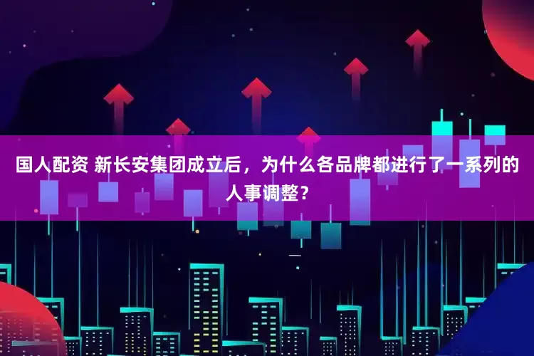 国人配资 新长安集团成立后，为什么各品牌都进行了一系列的人事调整？