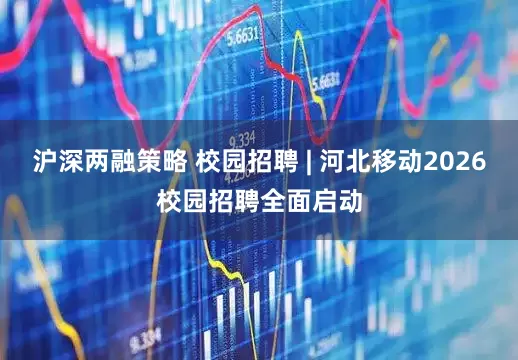 沪深两融策略 校园招聘 | 河北移动2026校园招聘全面启动