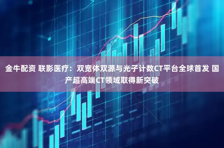 金牛配资 联影医疗:双宽体双源与光子计数CT平台全球首发 国产超高端CT领域取得新突破