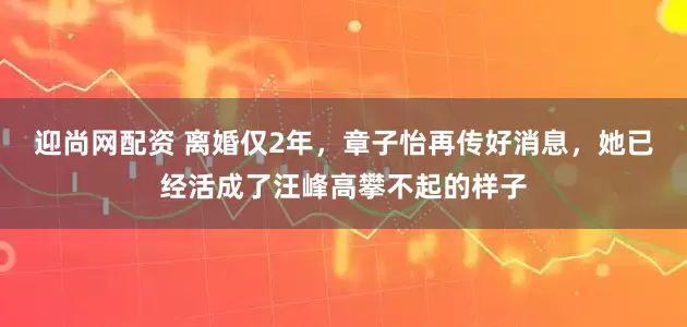 迎尚网配资 离婚仅2年，章子怡再传好消息，她已经活成了汪峰高攀不起的样子
