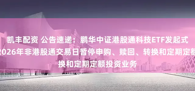 凯丰配资 公告速递：鹏华中证港股通科技ETF发起式联接基金2026年非港股通交易日暂停申购、赎回、转换和定期定额投资业务
