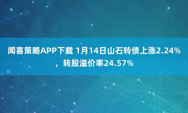 闻喜策略APP下载 1月14日山石转债上涨2.24%,转股溢价率24.57%