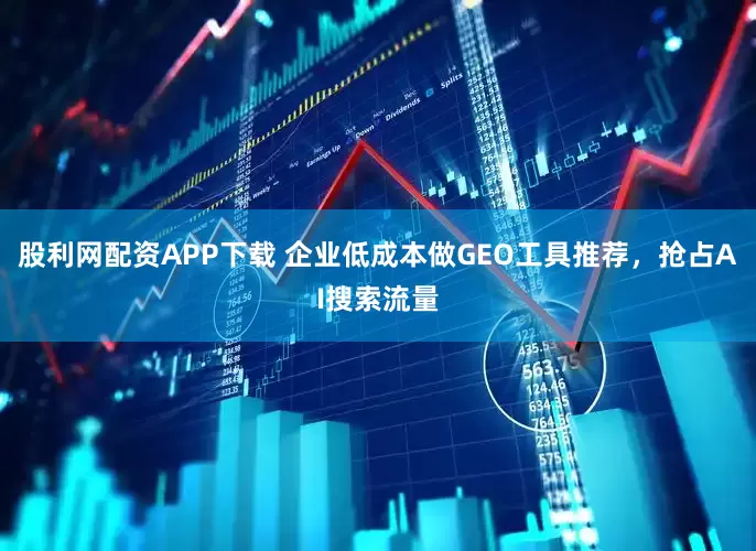 股利网配资APP下载 企业低成本做GEO工具推荐，抢占AI搜索流量