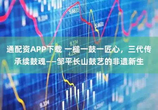 通配资APP下载 一槌一鼓一匠心，三代传承续鼓魂——邹平长山鼓艺的非遗新生