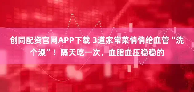 创同配资官网APP下载 3道家常菜悄悄给血管“洗个澡”！隔天吃一次，血脂血压稳稳的