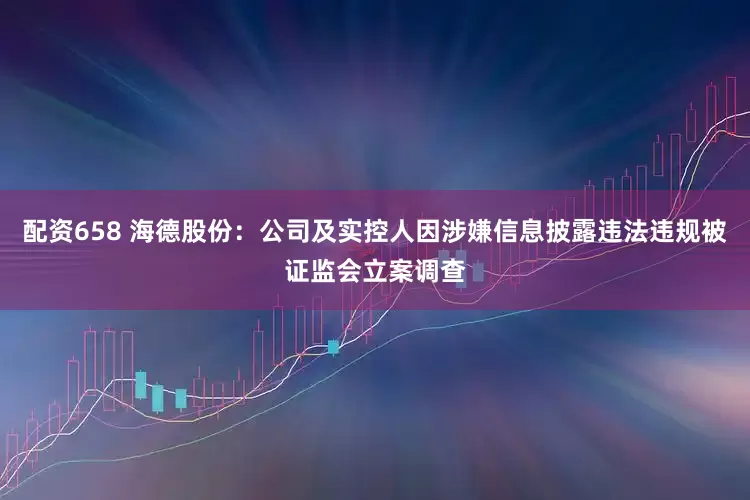 配资658 海德股份：公司及实控人因涉嫌信息披露违法违规被证监会立案调查