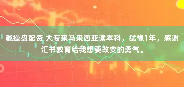 趣操盘配资 大专来马来西亚读本科，犹豫1年，感谢汇书教育给我想要改变的勇气。
