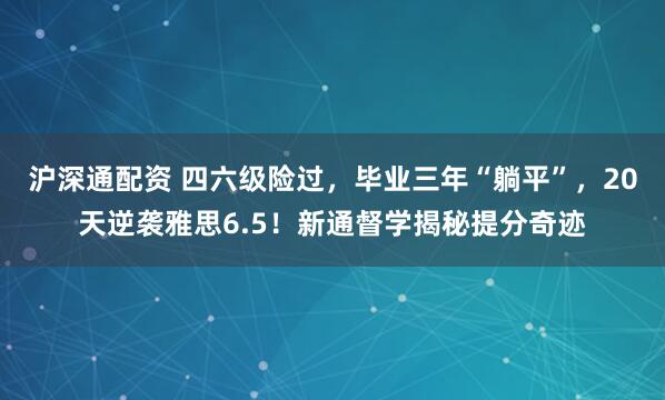 沪深通配资 四六级险过，毕业三年“躺平”，20天逆袭雅思6.5！新通督学揭秘提分奇迹